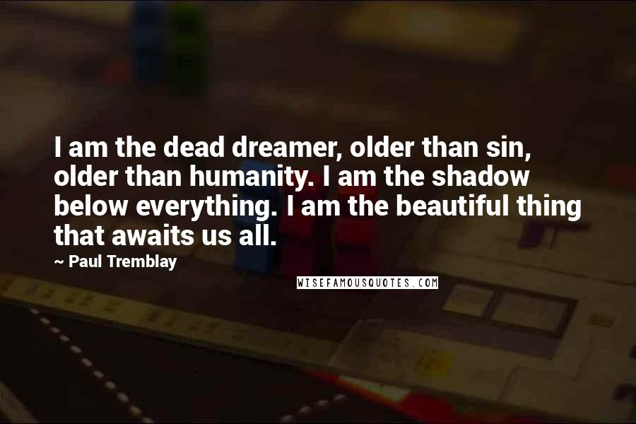 Paul Tremblay Quotes: I am the dead dreamer, older than sin, older than humanity. I am the shadow below everything. I am the beautiful thing that awaits us all.