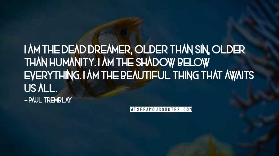 Paul Tremblay Quotes: I am the dead dreamer, older than sin, older than humanity. I am the shadow below everything. I am the beautiful thing that awaits us all.