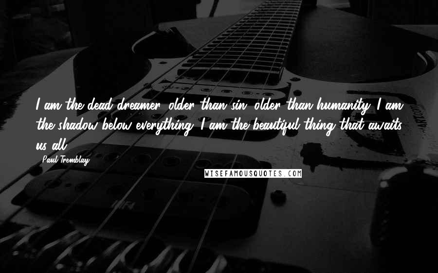 Paul Tremblay Quotes: I am the dead dreamer, older than sin, older than humanity. I am the shadow below everything. I am the beautiful thing that awaits us all.