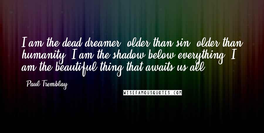 Paul Tremblay Quotes: I am the dead dreamer, older than sin, older than humanity. I am the shadow below everything. I am the beautiful thing that awaits us all.