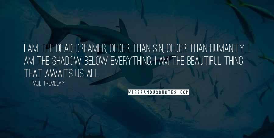 Paul Tremblay Quotes: I am the dead dreamer, older than sin, older than humanity. I am the shadow below everything. I am the beautiful thing that awaits us all.