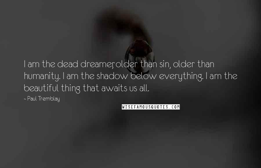 Paul Tremblay Quotes: I am the dead dreamer, older than sin, older than humanity. I am the shadow below everything. I am the beautiful thing that awaits us all.