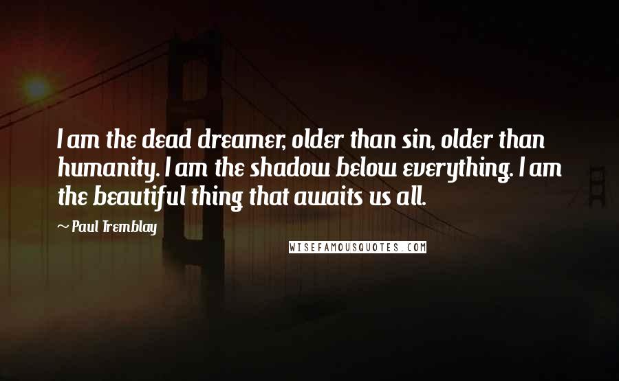 Paul Tremblay Quotes: I am the dead dreamer, older than sin, older than humanity. I am the shadow below everything. I am the beautiful thing that awaits us all.