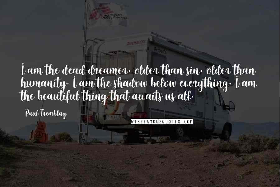 Paul Tremblay Quotes: I am the dead dreamer, older than sin, older than humanity. I am the shadow below everything. I am the beautiful thing that awaits us all.