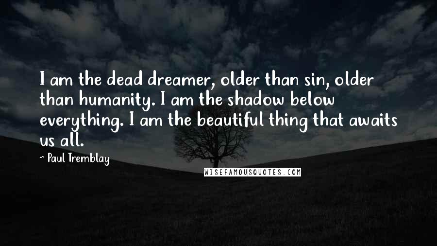 Paul Tremblay Quotes: I am the dead dreamer, older than sin, older than humanity. I am the shadow below everything. I am the beautiful thing that awaits us all.