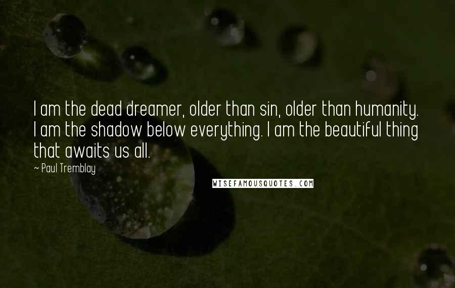 Paul Tremblay Quotes: I am the dead dreamer, older than sin, older than humanity. I am the shadow below everything. I am the beautiful thing that awaits us all.