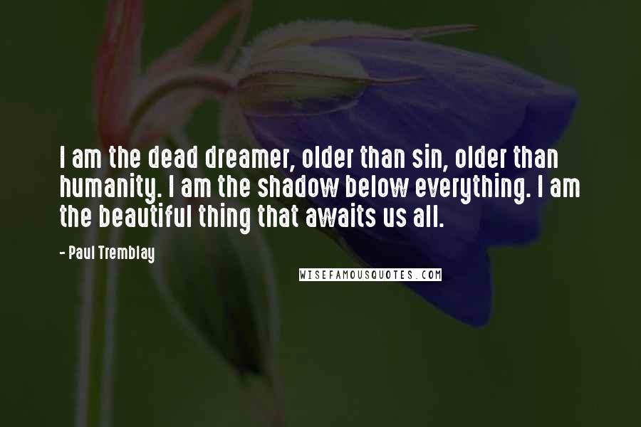 Paul Tremblay Quotes: I am the dead dreamer, older than sin, older than humanity. I am the shadow below everything. I am the beautiful thing that awaits us all.