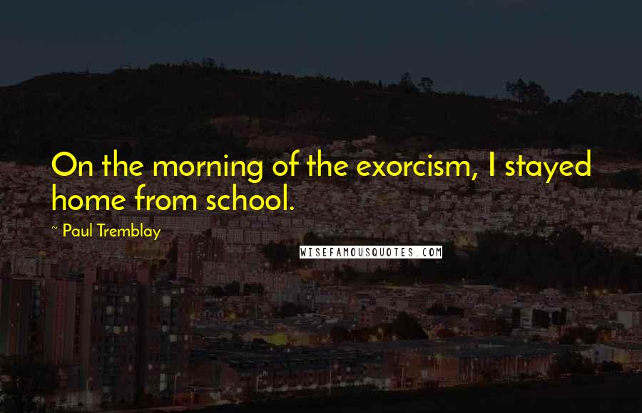 Paul Tremblay Quotes: On the morning of the exorcism, I stayed home from school.