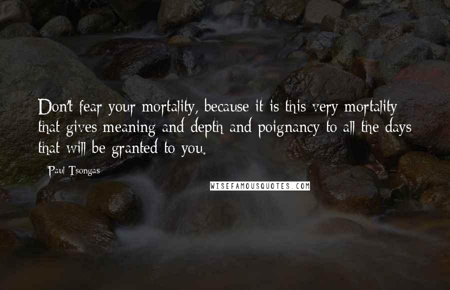 Paul Tsongas Quotes: Don't fear your mortality, because it is this very mortality that gives meaning and depth and poignancy to all the days that will be granted to you.