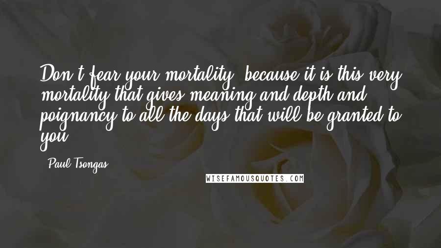 Paul Tsongas Quotes: Don't fear your mortality, because it is this very mortality that gives meaning and depth and poignancy to all the days that will be granted to you.