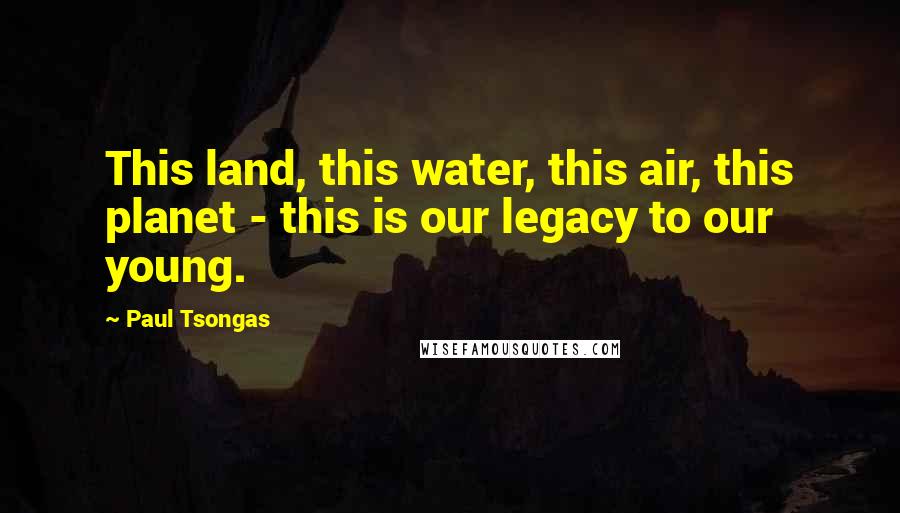 Paul Tsongas Quotes: This land, this water, this air, this planet - this is our legacy to our young.