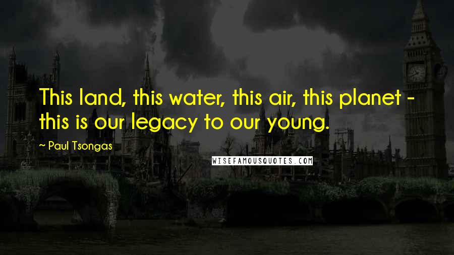 Paul Tsongas Quotes: This land, this water, this air, this planet - this is our legacy to our young.