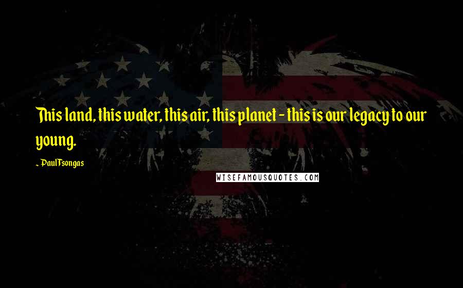 Paul Tsongas Quotes: This land, this water, this air, this planet - this is our legacy to our young.