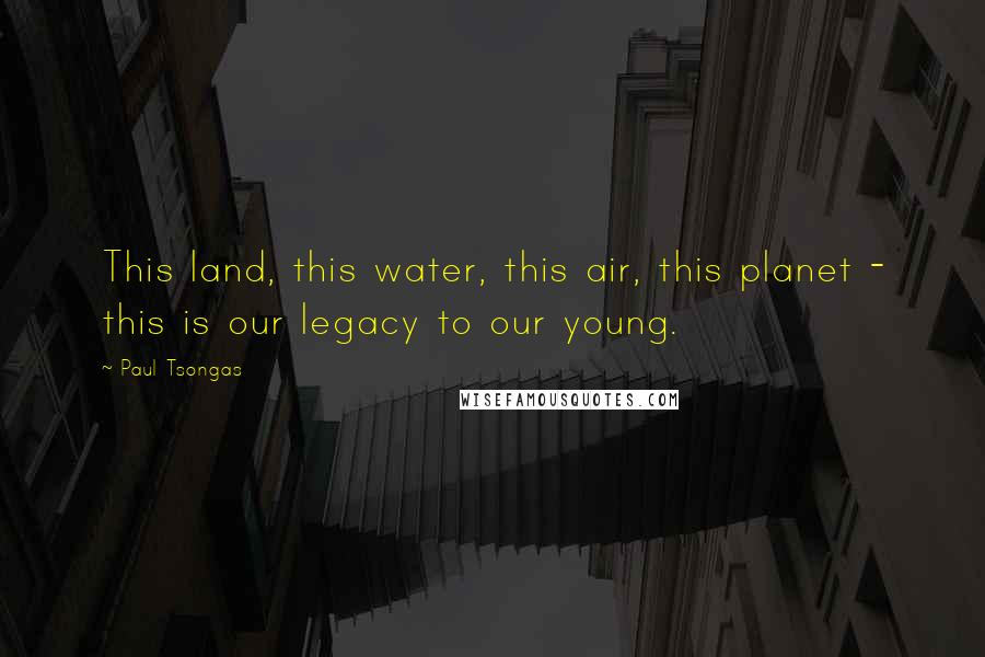 Paul Tsongas Quotes: This land, this water, this air, this planet - this is our legacy to our young.