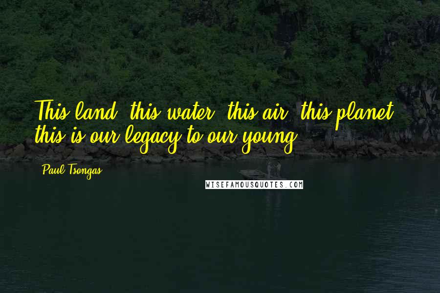 Paul Tsongas Quotes: This land, this water, this air, this planet - this is our legacy to our young.