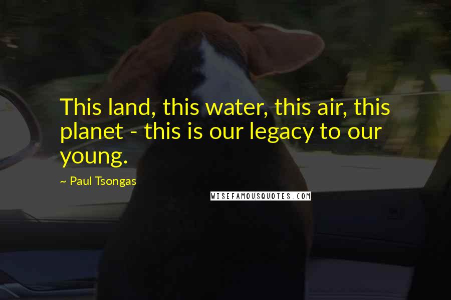 Paul Tsongas Quotes: This land, this water, this air, this planet - this is our legacy to our young.