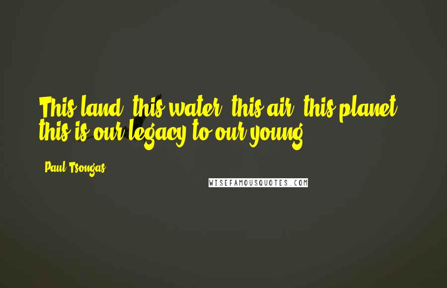 Paul Tsongas Quotes: This land, this water, this air, this planet - this is our legacy to our young.