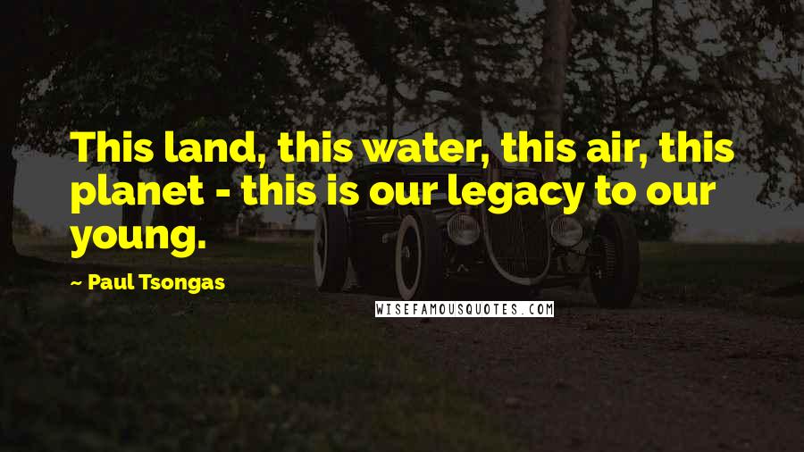 Paul Tsongas Quotes: This land, this water, this air, this planet - this is our legacy to our young.