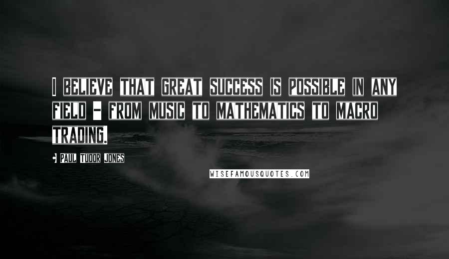 Paul Tudor Jones Quotes: I believe that great success is possible in any field - from music to mathematics to macro trading.