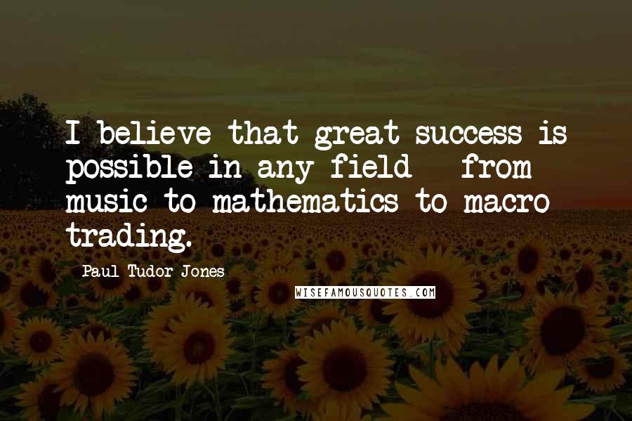 Paul Tudor Jones Quotes: I believe that great success is possible in any field - from music to mathematics to macro trading.