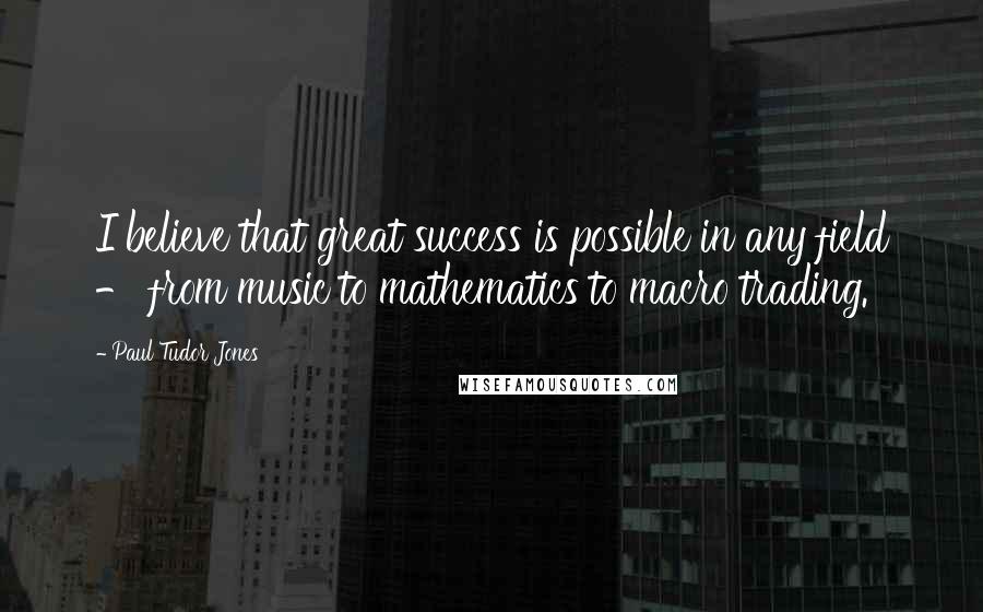 Paul Tudor Jones Quotes: I believe that great success is possible in any field - from music to mathematics to macro trading.