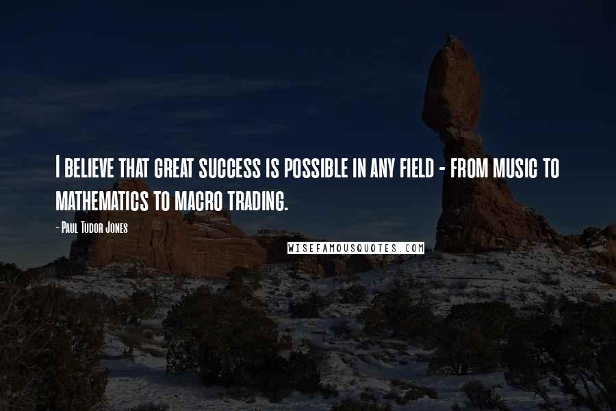 Paul Tudor Jones Quotes: I believe that great success is possible in any field - from music to mathematics to macro trading.