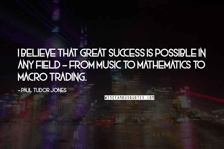 Paul Tudor Jones Quotes: I believe that great success is possible in any field - from music to mathematics to macro trading.