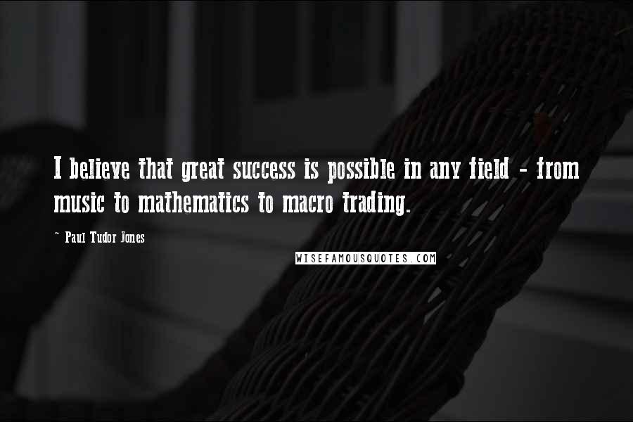 Paul Tudor Jones Quotes: I believe that great success is possible in any field - from music to mathematics to macro trading.