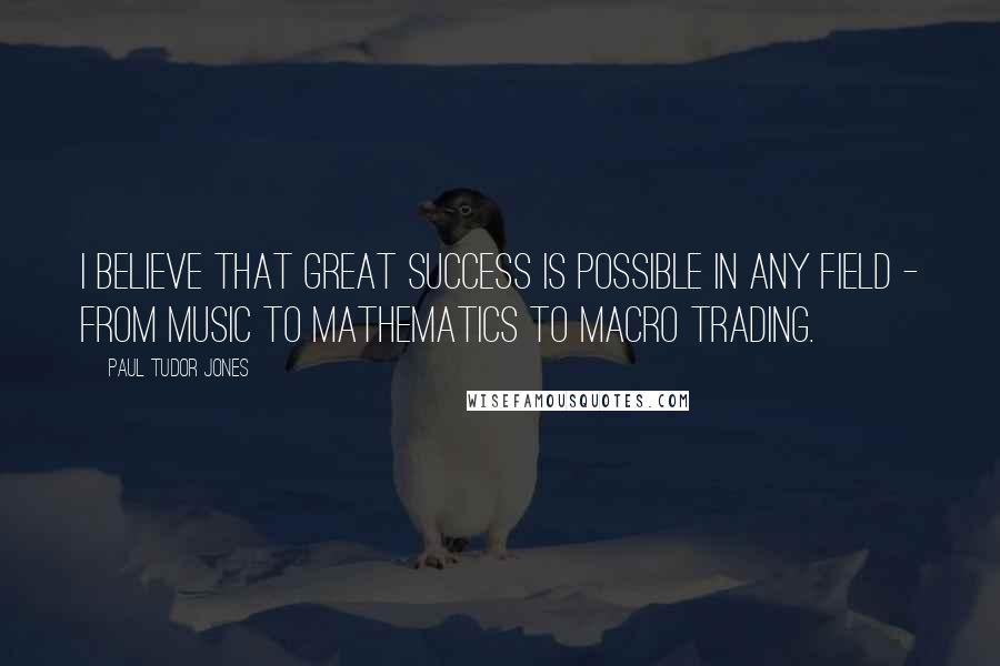 Paul Tudor Jones Quotes: I believe that great success is possible in any field - from music to mathematics to macro trading.