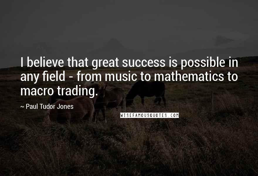 Paul Tudor Jones Quotes: I believe that great success is possible in any field - from music to mathematics to macro trading.