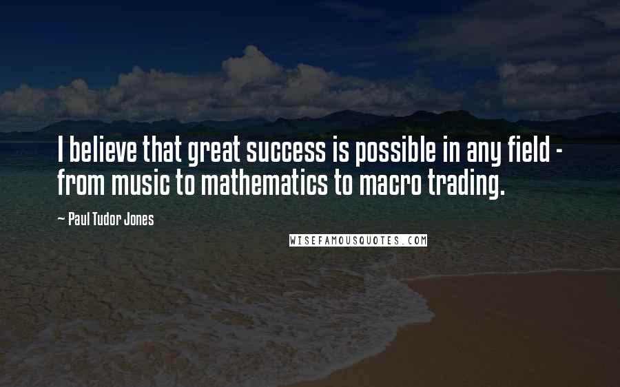 Paul Tudor Jones Quotes: I believe that great success is possible in any field - from music to mathematics to macro trading.