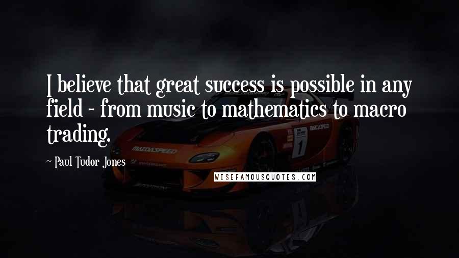 Paul Tudor Jones Quotes: I believe that great success is possible in any field - from music to mathematics to macro trading.