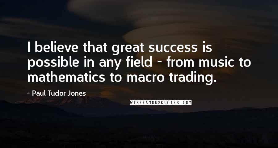 Paul Tudor Jones Quotes: I believe that great success is possible in any field - from music to mathematics to macro trading.