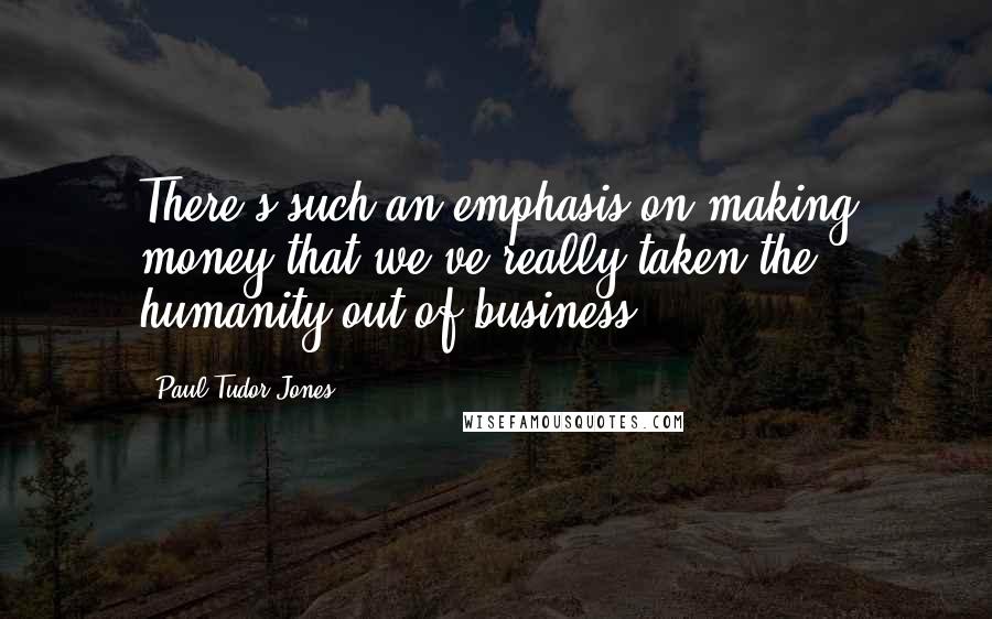 Paul Tudor Jones Quotes: There's such an emphasis on making money that we've really taken the humanity out of business