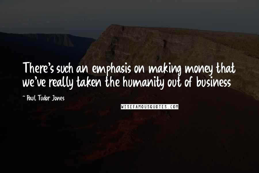 Paul Tudor Jones Quotes: There's such an emphasis on making money that we've really taken the humanity out of business