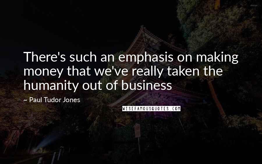 Paul Tudor Jones Quotes: There's such an emphasis on making money that we've really taken the humanity out of business