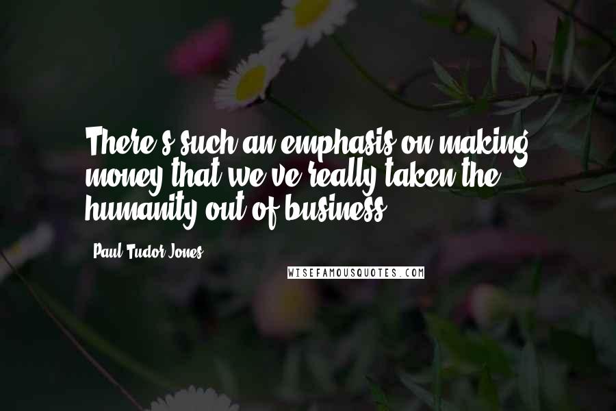 Paul Tudor Jones Quotes: There's such an emphasis on making money that we've really taken the humanity out of business