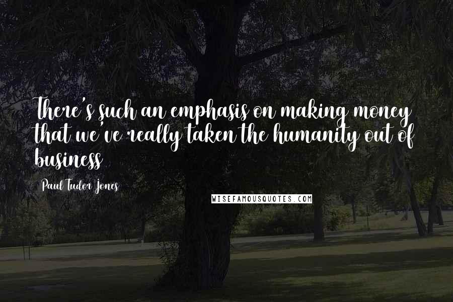 Paul Tudor Jones Quotes: There's such an emphasis on making money that we've really taken the humanity out of business