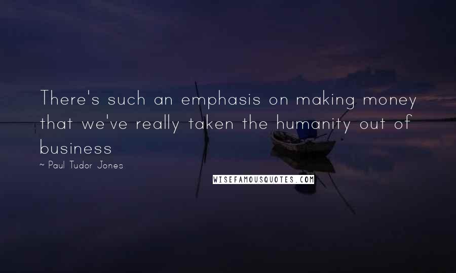Paul Tudor Jones Quotes: There's such an emphasis on making money that we've really taken the humanity out of business