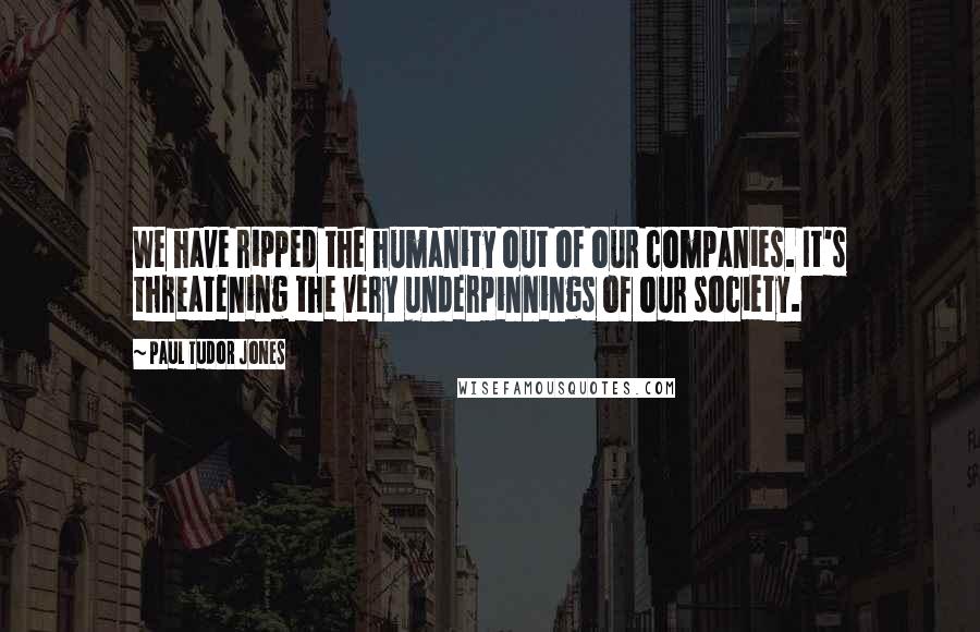 Paul Tudor Jones Quotes: We have ripped the humanity out of our companies. It's threatening the very underpinnings of our society.