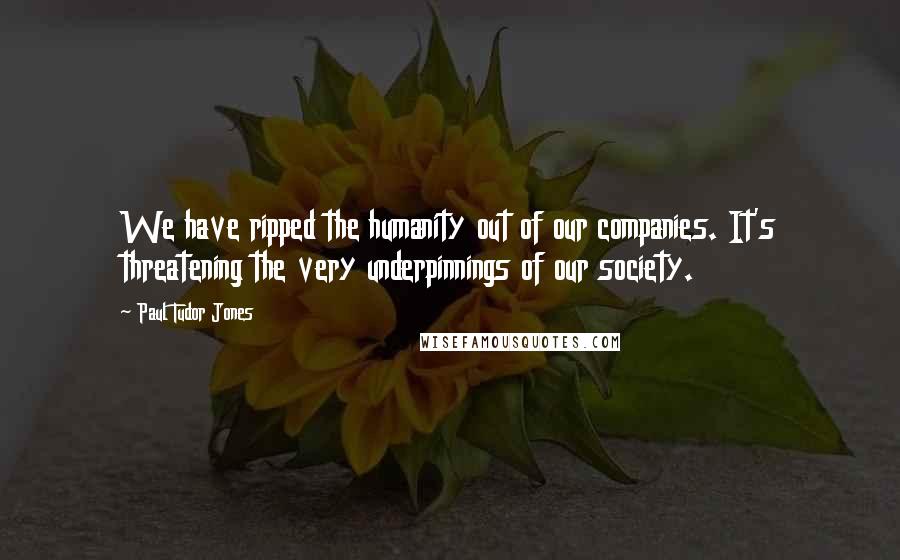 Paul Tudor Jones Quotes: We have ripped the humanity out of our companies. It's threatening the very underpinnings of our society.