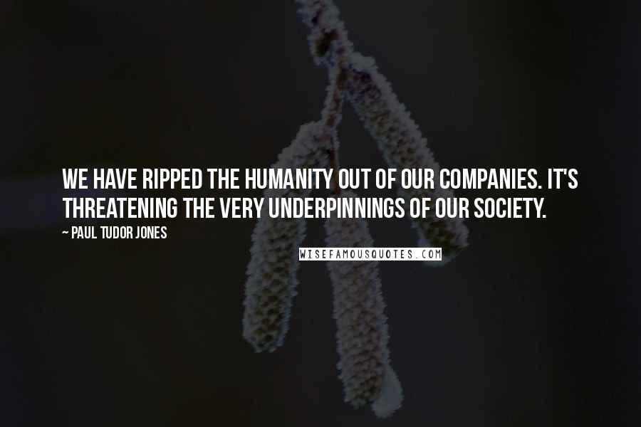 Paul Tudor Jones Quotes: We have ripped the humanity out of our companies. It's threatening the very underpinnings of our society.