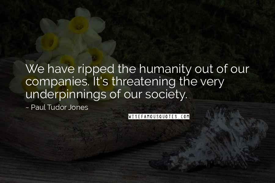 Paul Tudor Jones Quotes: We have ripped the humanity out of our companies. It's threatening the very underpinnings of our society.