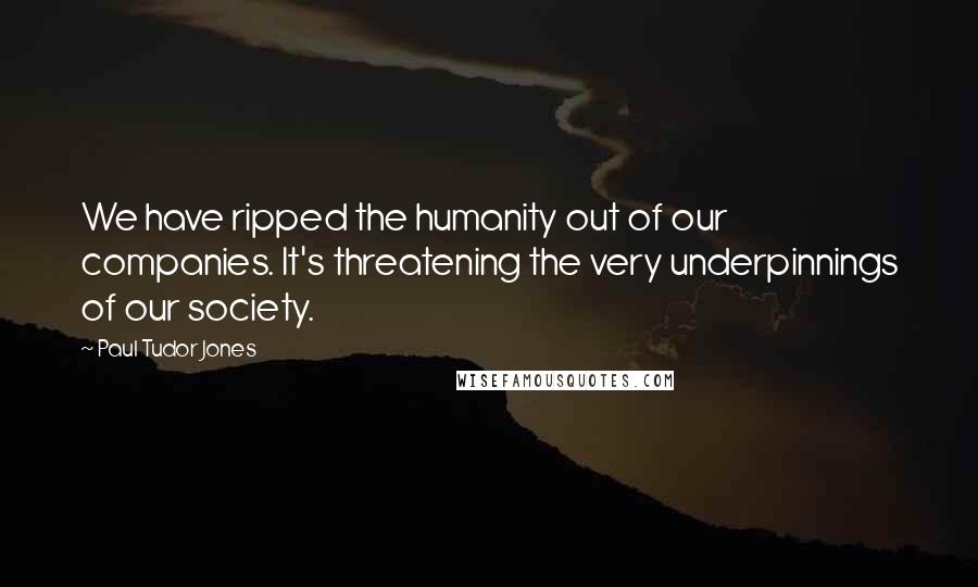 Paul Tudor Jones Quotes: We have ripped the humanity out of our companies. It's threatening the very underpinnings of our society.