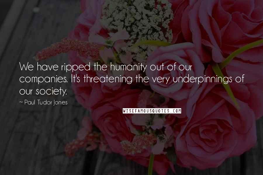 Paul Tudor Jones Quotes: We have ripped the humanity out of our companies. It's threatening the very underpinnings of our society.