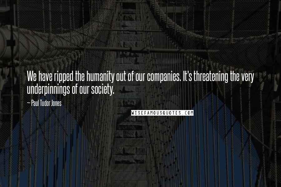 Paul Tudor Jones Quotes: We have ripped the humanity out of our companies. It's threatening the very underpinnings of our society.