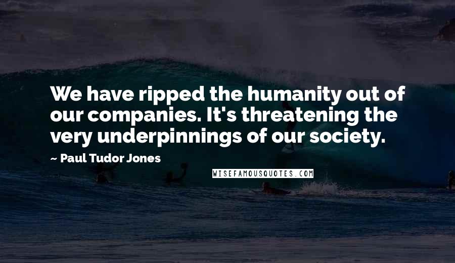 Paul Tudor Jones Quotes: We have ripped the humanity out of our companies. It's threatening the very underpinnings of our society.