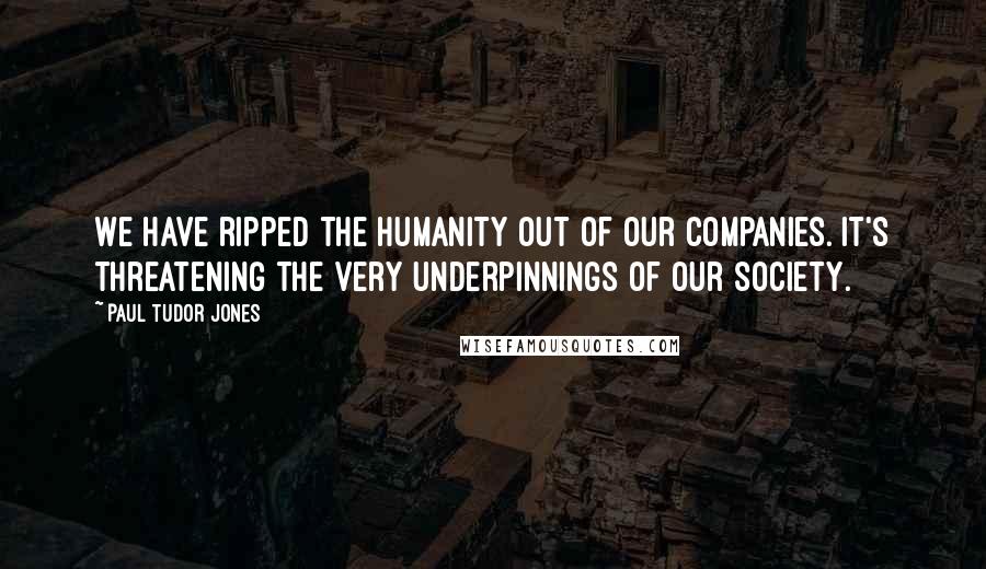 Paul Tudor Jones Quotes: We have ripped the humanity out of our companies. It's threatening the very underpinnings of our society.