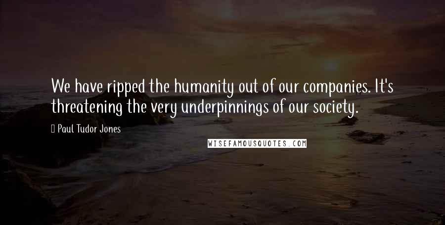 Paul Tudor Jones Quotes: We have ripped the humanity out of our companies. It's threatening the very underpinnings of our society.