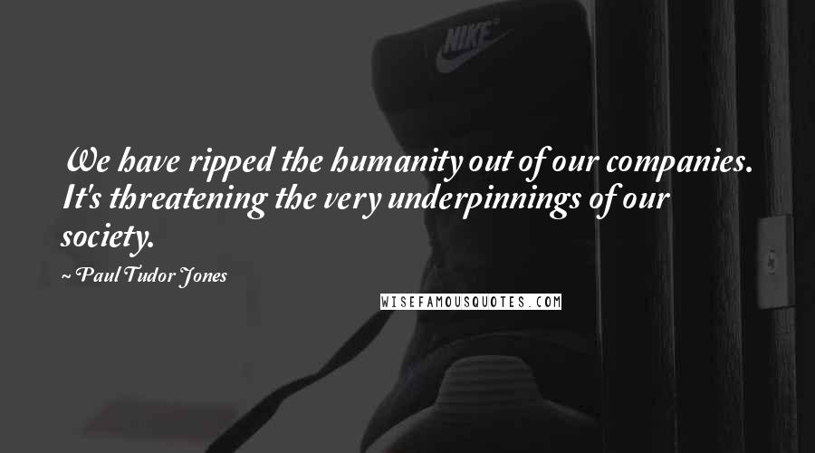 Paul Tudor Jones Quotes: We have ripped the humanity out of our companies. It's threatening the very underpinnings of our society.